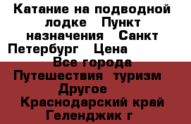 Катание на подводной лодке › Пункт назначения ­ Санкт-Петербург › Цена ­ 5 000 - Все города Путешествия, туризм » Другое   . Краснодарский край,Геленджик г.